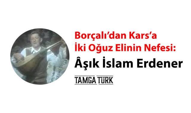 Borçalı'dan Kars'a İki Oğuz Elinin Nefesi: Âşık İslam Erdener